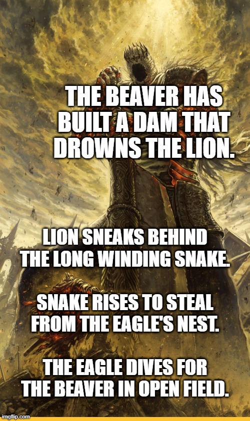 Hufflepuff was the real bad guys house | THE BEAVER HAS BUILT A DAM THAT DROWNS THE LION. LION SNEAKS BEHIND
THE LONG WINDING SNAKE.
 
SNAKE RISES TO STEAL
FROM THE EAGLE'S NEST.
 
THE EAGLE DIVES FOR
THE BEAVER IN OPEN FIELD. | image tagged in fantasy painting | made w/ Imgflip meme maker