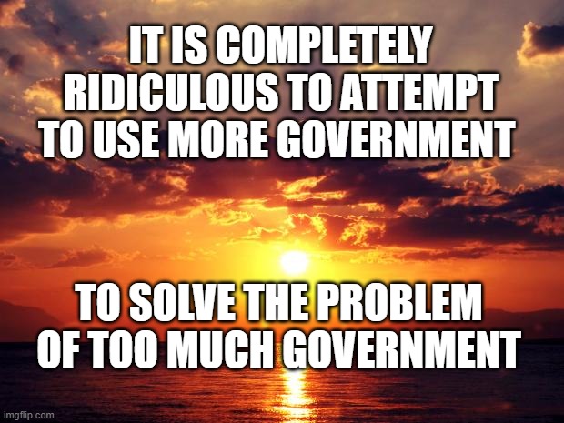 Sunset | IT IS COMPLETELY RIDICULOUS TO ATTEMPT TO USE MORE GOVERNMENT; TO SOLVE THE PROBLEM OF TOO MUCH GOVERNMENT | image tagged in sunset | made w/ Imgflip meme maker
