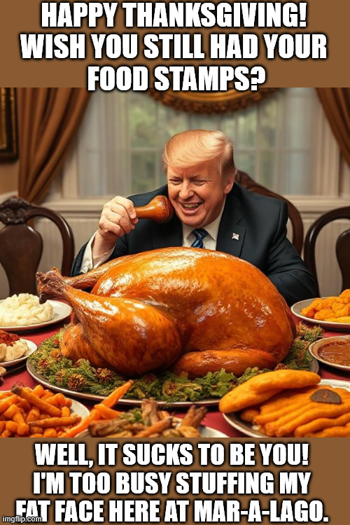 How Donald Trump will be spending Thanksgiving 2025 | HAPPY THANKSGIVING! 
WISH YOU STILL HAD YOUR 
FOOD STAMPS? WELL, IT SUCKS TO BE YOU!
I'M TOO BUSY STUFFING MY
FAT FACE HERE AT MAR-A-LAGO. | image tagged in trump's thanksgiving,donald trump,trump,president trump,trump supporters,donald trump memes | made w/ Imgflip meme maker