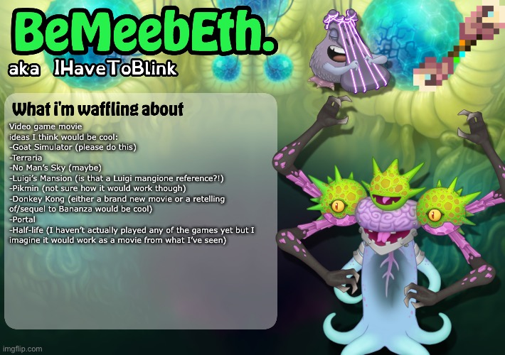 New IHaveToBlink Announcement Template | Video game movie ideas I think would be cool:
-Goat Simulator (please do this)
-Terraria
-No Man’s Sky (maybe)
-Luigi’s Mansion (is that a Luigi mangione reference?!)
-Pikmin (not sure how it would work though)
-Donkey Kong (either a brand new movie or a retelling of/sequel to Bananza would be cool)
-Portal
-Half-life (I haven’t actually played any of the games yet but I imagine it would work as a movie from what I’ve seen) | image tagged in new ihavetoblink announcement template | made w/ Imgflip meme maker