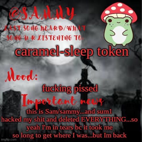 SammyTK announcement temp 2 | caramel-sleep token; fucking pissed; this is Sam/sammy...and sum1 hacked my shit and deleted EVERYTHING...so yeah I'm in tears bc it took me so long to get where I was...but Im back | image tagged in sammytk announcement temp 2 | made w/ Imgflip meme maker