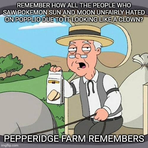 I remember when my favorite pokemon of all time got unfairly hated | REMEMBER HOW ALL THE PEOPLE WHO SAW POKEMON SUN AND MOON UNFAIRLY HATED ON POPPLIO DUE TO IT LOOKING LIKE A CLOWN? PEPPERIDGE FARM REMEMBERS | image tagged in memes,pepperidge farm remembers,pokemon | made w/ Imgflip meme maker
