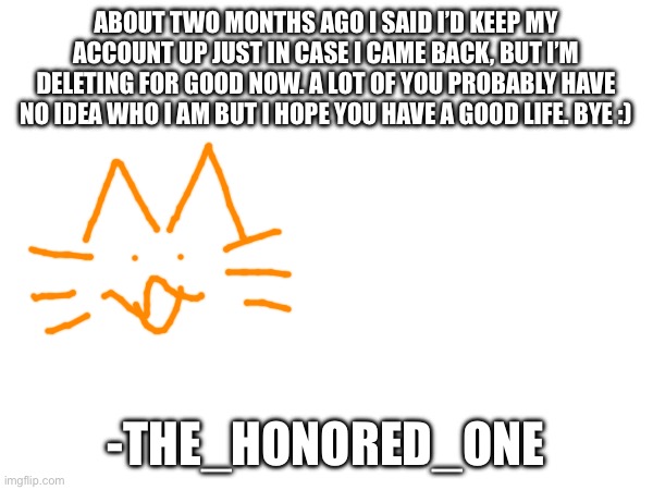 Last post | ABOUT TWO MONTHS AGO I SAID I’D KEEP MY ACCOUNT UP JUST IN CASE I CAME BACK, BUT I’M DELETING FOR GOOD NOW. A LOT OF YOU PROBABLY HAVE NO IDEA WHO I AM BUT I HOPE YOU HAVE A GOOD LIFE. BYE :); -THE_HONORED_ONE | made w/ Imgflip meme maker