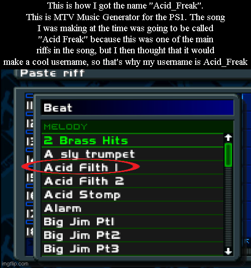 Currently making a song with this game and will upload it to my Bandlab. | This is how I got the name "Acid_Freak". This is MTV Music Generator for the PS1. The song I was making at the time was going to be called "Acid Freak" because this was one of the main riffs in the song, but I then thought that it would make a cool username, so that's why my username is Acid_Freak | made w/ Imgflip meme maker