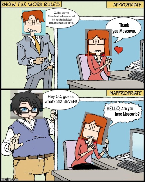 A gacha Deikmann is harassing CC and is calling her best friend MC for help. | CC, i just saw your Student card on the ground and i just want to give it back because i always care for you. Thank you Moscovio. Hey CC, guess what? SIX SEVEN! Are you here Moscovio? | image tagged in hello human resources,mc,cc,deikmann,comics,memes | made w/ Imgflip meme maker