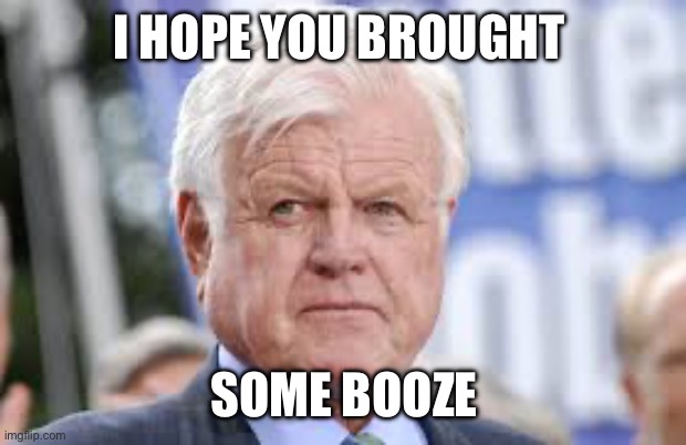 ted kennedy | I HOPE YOU BROUGHT SOME BOOZE | image tagged in ted kennedy | made w/ Imgflip meme maker
