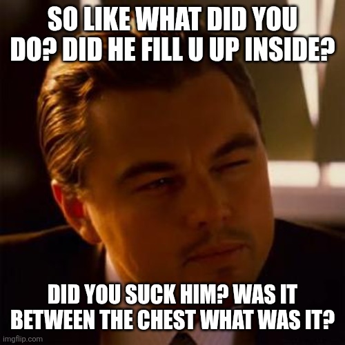 Leonardo Dicaprio | SO LIKE WHAT DID YOU DO? DID HE FILL U UP INSIDE? DID YOU SUCK HIM? WAS IT BETWEEN THE CHEST WHAT WAS IT? | image tagged in leonardo dicaprio | made w/ Imgflip meme maker
