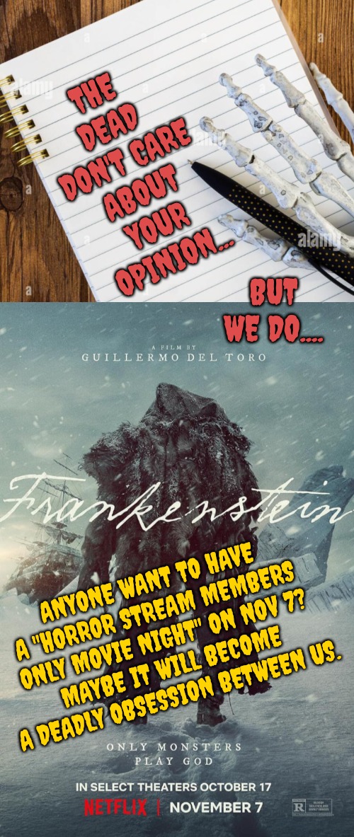 The Dead Invite You... | THE DEAD DON'T CARE ABOUT YOUR OPINION... BUT WE DO.... ANYONE WANT TO HAVE A "HORROR STREAM MEMBERS ONLY MOVIE NIGHT" ON NOV 7?
MAYBE IT WILL BECOME A DEADLY OBSESSION BETWEEN US. | image tagged in movie night,horror movie,frankenstein | made w/ Imgflip meme maker