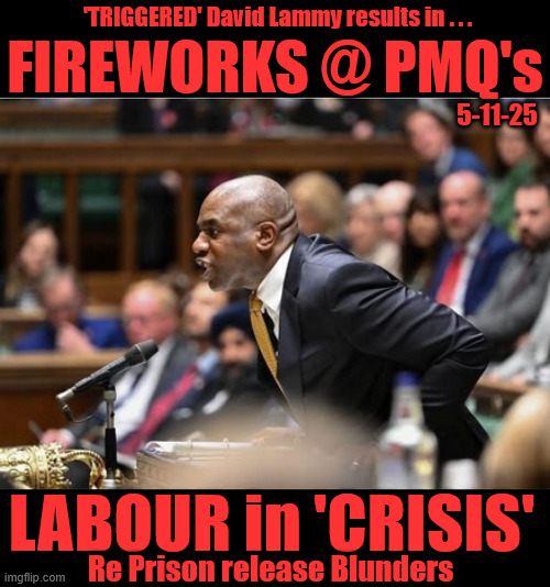 LABOUR in CRISIS over Prison release Blunders !!! - David 'CALAMITY' Lammy | 'TRIGGERED' David Lammy results in . . . #Immigration #Starmerout #Labour #KeirStarmer #labourisdead #nevervotelabour #Antisemitism #Savile #Paedo #Worboys #GroomingGangs #Paedophile #IllegalImmigration #Immigrants #Invasion #StarmerResign #strikes #DigitalID #ID 
Starmerout Labour Starmer Mandelson Rayner Blair KeirStarmer labourisdead Illegal Immigration Immigrants Invasion StarmerResign Island of strangers Lucy Connolly Two-Tier Justice Andy Burnham Hadush Kebatu Iranian immigrant; FIREWORKS @ PMQ's; 5-11-25; LABOUR in 'CRISIS'; Re Prison release Blunders | image tagged in david lammy,starmerout labour starmer,illegal immigration immigrants invasion,starmerresign island of strangers,hadush kebatu | made w/ Imgflip meme maker