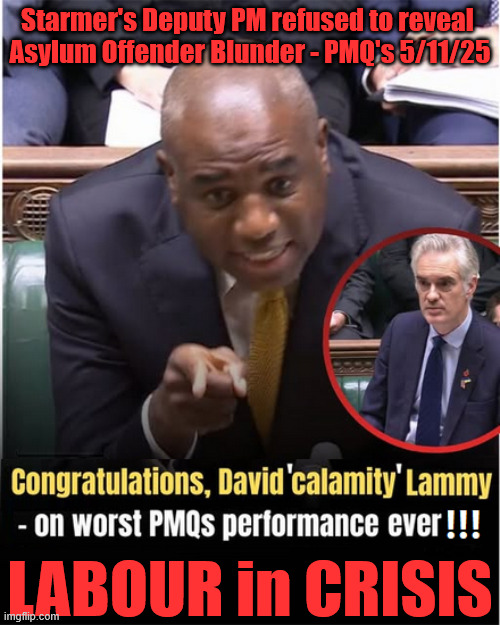 Starmer's Deputy PM refused to 'ADMIT' Asylum Offender Blunders - PMQ's 5/11/25 - David 'Calamity' Lammy - LABOUR in CRISIS | Starmer's Deputy PM refused to reveal 
Asylum Offender Blunder - PMQ's 5/11/25; LABOUR in CRISIS; #Immigration #Starmerout #Labour #KeirStarmer #labourisdead #nevervotelabour #Antisemitism #Savile #Paedo #Worboys #GroomingGangs #Paedophile #IllegalImmigration #Immigrants #Invasion #StarmerResign #strikes #DigitalID #ID 
Starmerout Labour Starmer Mandelson Rayner Blair KeirStarmer labourisdead Illegal Immigration Immigrants Invasion StarmerResign Island of strangers Lucy Connolly Two-Tier Justice Andy Burnham Hadush Kebatu Iranian immigrant Prisoner early release | image tagged in starmerout labour starmer,illegal immigration immigrants invasion,starmerresign island of strangers,hadush kebatu,prison crisis | made w/ Imgflip meme maker