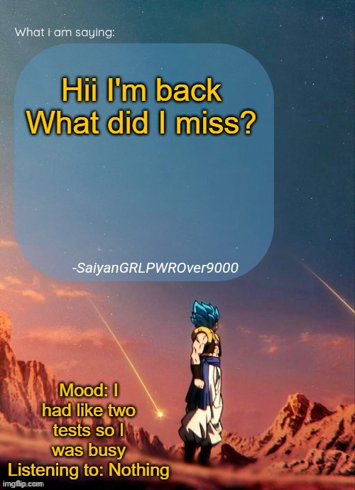 SayianGRLPWROver9000's NEW Announcement page | Hii I'm back What did I miss? Mood: I had like two tests so I was busy
Listening to: Nothing | image tagged in sayiangrlpwrover9000's new announcement page | made w/ Imgflip meme maker