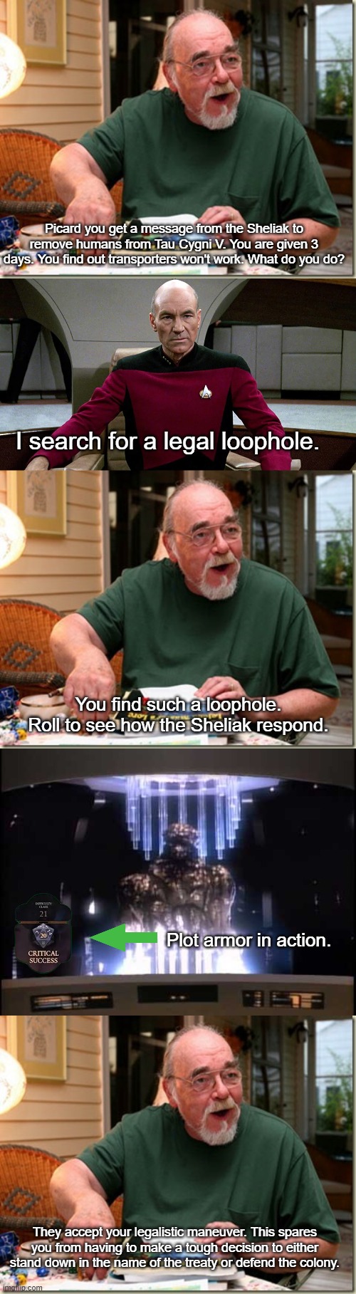 Picard's Plot Armor in "Ensigns of Command" | Picard you get a message from the Sheliak to remove humans from Tau Cygni V. You are given 3 days. You find out transporters won't work. What do you do? I search for a legal loophole. You find such a loophole. Roll to see how the Sheliak respond. Plot armor in action. They accept your legalistic maneuver. This spares you from having to make a tough decision to either stand down in the name of the treaty or defend the colony. | image tagged in dungeon master,picard in captain's chair,sheliak | made w/ Imgflip meme maker