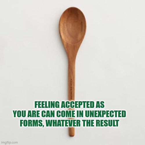 Feeling accepted can come in unexpected forms, whatever the final result | FEELING ACCEPTED AS YOU ARE CAN COME IN UNEXPECTED FORMS, WHATEVER THE RESULT | image tagged in wooden spoon,acceptance,autism,spoon,challenges | made w/ Imgflip meme maker