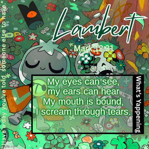 Lambert's "love everyone" template | My eyes can see, my ears can hear
My mouth is bound, I scream through tears. | image tagged in lambert's love everyone template | made w/ Imgflip meme maker