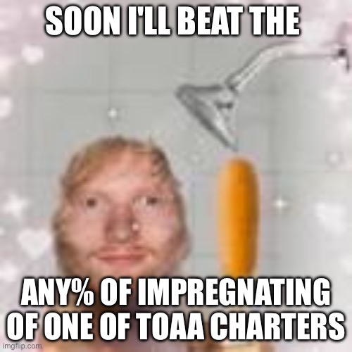 ed sheeran holding a corn dog in the shower | SOON I'LL BEAT THE; ANY% OF IMPREGNATING OF ONE OF TOAA CHARTERS | image tagged in ed sheeran holding a corn dog in the shower | made w/ Imgflip meme maker