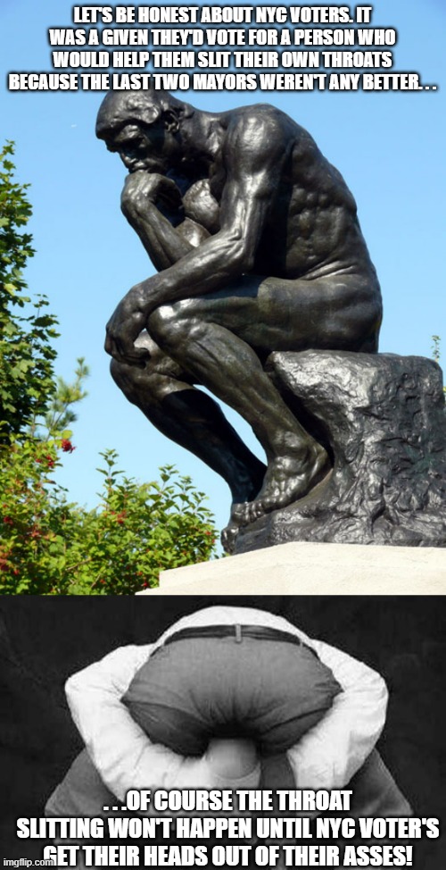 Three of the worst mayors in a row. . .how frickin' stupid do voters have to be? | LET'S BE HONEST ABOUT NYC VOTERS. IT WAS A GIVEN THEY'D VOTE FOR A PERSON WHO WOULD HELP THEM SLIT THEIR OWN THROATS BECAUSE THE LAST TWO MAYORS WEREN'T ANY BETTER. . . . . .OF COURSE THE THROAT SLITTING WON'T HAPPEN UNTIL NYC VOTER'S GET THEIR HEADS OUT OF THEIR ASSES! | image tagged in the thinker,head up ass,stupid liberals,stupid people,political meme,memes | made w/ Imgflip meme maker