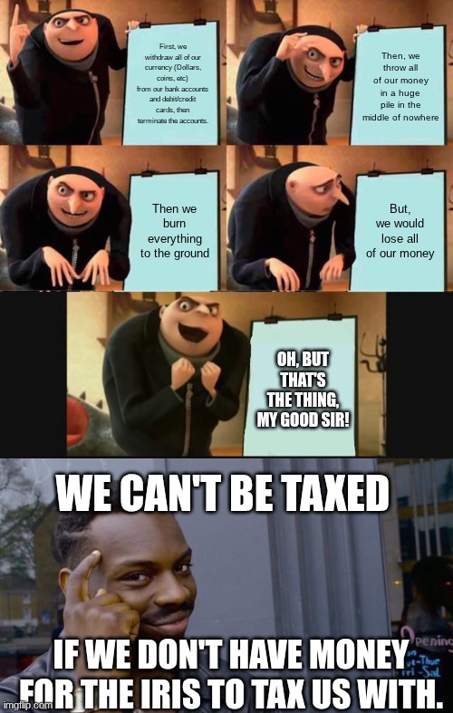 My plan to avoid taxation without representation (for any given situation) | First, we withdraw all of our currency (Dollars, coins, etc) from our bank accounts and debit/credit cards, then terminate the accounts. Then, we throw all of our money in a huge pile in the middle of nowhere; Then we burn everything to the ground; But, we would lose all of our money; OH, BUT THAT'S THE THING, MY GOOD SIR! WE CAN'T BE TAXED; IF WE DON'T HAVE MONEY FOR THE IRIS TO TAX US WITH. | image tagged in memes,gru's plan,5 panel gru meme,roll safe think about it | made w/ Imgflip meme maker