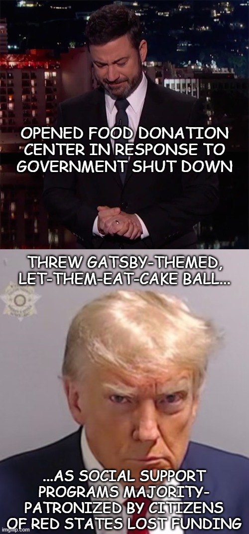 Man of the People vs. Man of the ME-ople | OPENED FOOD DONATION
CENTER IN RESPONSE TO
GOVERNMENT SHUT DOWN; THREW GATSBY-THEMED,
LET-THEM-EAT-CAKE BALL... ...AS SOCIAL SUPPORT
PROGRAMS MAJORITY-
PATRONIZED BY CITIZENS
OF RED STATES LOST FUNDING | image tagged in trump unfit unqualified dangerous,disgusting,pos | made w/ Imgflip meme maker