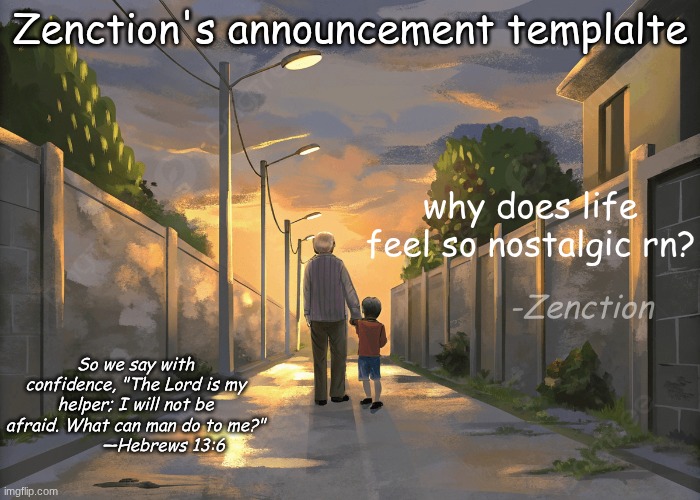 idk why but nostalgia is hitting harder than a truck rn | Zenction's announcement templalte; why does life feel so nostalgic rn? -Zenction; So we say with confidence, "The Lord is my helper; I will not be afraid. What can man do to me?"
           —Hebrews 13:6 | image tagged in zenction's announcement template | made w/ Imgflip meme maker
