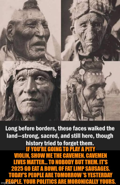 Funny | IF YOU'RE GOING TO PLAY A PITY VIOLIN, SHOW ME THE CAVEMEN. CAVEMEN LIVES MATTER... TO NOBODY BUT THEM. IT'S 2025 GO EAT A BOWL OF FAT LIMP SAUSAGES. TODAY'S PEOPLE ARE TOMORROW 'S YESTERDAY PEOPLE. YOUR POLITICS ARE MORONICALLY YOURS. | image tagged in funny,morons,indians,cavemen,all lives matter,back to the future | made w/ Imgflip meme maker