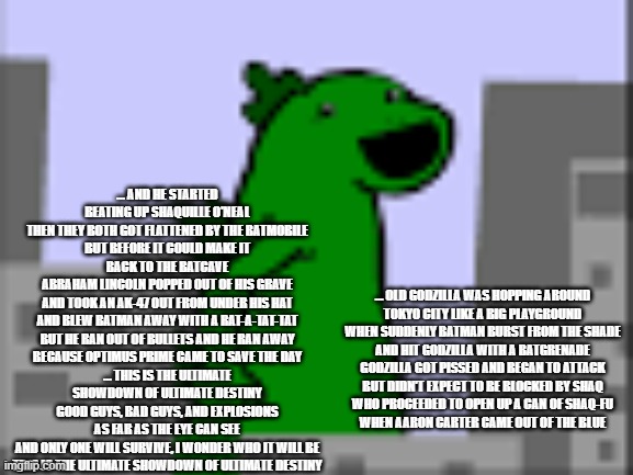 OLD GODZILLA | … AND HE STARTED BEATING UP SHAQUILLE O'NEAL
THEN THEY BOTH GOT FLATTENED BY THE BATMOBILE
BUT BEFORE IT COULD MAKE IT BACK TO THE BATCAVE
ABRAHAM LINCOLN POPPED OUT OF HIS GRAVE
AND TOOK AN AK-47 OUT FROM UNDER HIS HAT
AND BLEW BATMAN AWAY WITH A RAT-A-TAT-TAT
BUT HE RAN OUT OF BULLETS AND HE RAN AWAY
BECAUSE OPTIMUS PRIME CAME TO SAVE THE DAY
… THIS IS THE ULTIMATE SHOWDOWN OF ULTIMATE DESTINY
GOOD GUYS, BAD GUYS, AND EXPLOSIONS AS FAR AS THE EYE CAN SEE
AND ONLY ONE WILL SURVIVE, I WONDER WHO IT WILL BE
THIS IS THE ULTIMATE SHOWDOWN OF ULTIMATE DESTINY; … OLD GODZILLA WAS HOPPING AROUND
TOKYO CITY LIKE A BIG PLAYGROUND
WHEN SUDDENLY BATMAN BURST FROM THE SHADE
AND HIT GODZILLA WITH A BATGRENADE
GODZILLA GOT PISSED AND BEGAN TO ATTACK
BUT DIDN'T EXPECT TO BE BLOCKED BY SHAQ
WHO PROCEEDED TO OPEN UP A CAN OF SHAQ-FU
WHEN AARON CARTER CAME OUT OF THE BLUE | image tagged in old godzilla | made w/ Imgflip meme maker