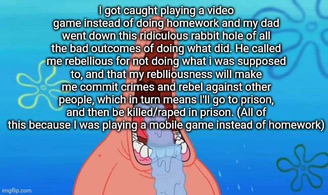 Slippery slope fallacy. I suggest looking up what that is | I got caught playing a video game instead of doing homework and my dad went down this ridiculous rabbit hole of all the bad outcomes of doing what did. He called me rebellious for not doing what i was supposed to, and that my reblliousness will make me commit crimes and rebel against other people, which in turn means I'll go to prison, and then be killed/raped in prison. (All of this because I was playing a mobile game instead of homework) | image tagged in patrick drooling meme | made w/ Imgflip meme maker