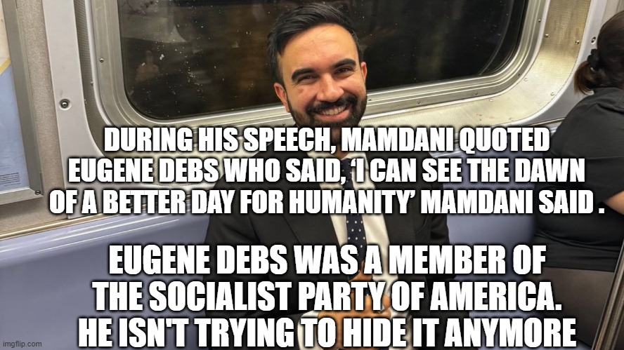 Lying Sack of Crap - You Deserve Him | DURING HIS SPEECH, MAMDANI QUOTED EUGENE DEBS WHO SAID, ‘I CAN SEE THE DAWN OF A BETTER DAY FOR HUMANITY’ MAMDANI SAID . EUGENE DEBS WAS A MEMBER OF THE SOCIALIST PARTY OF AMERICA.
HE ISN'T TRYING TO HIDE IT ANYMORE | image tagged in leftists,marxism,socialism,liberals,taxed you,democrats | made w/ Imgflip meme maker