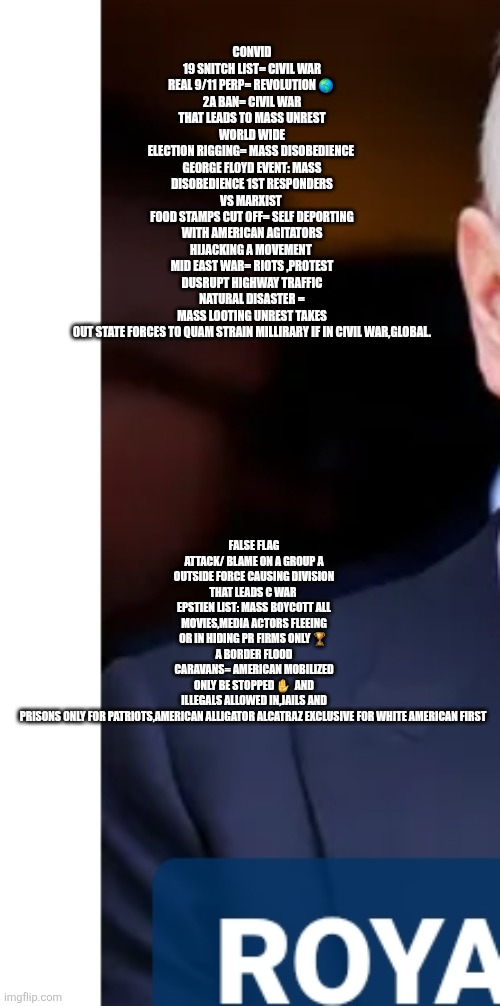 Civil war, world war 3 cheat sheet remote view | FALSE FLAG ATTACK/ BLAME ON A GROUP A OUTSIDE FORCE CAUSING DIVISION THAT LEADS C WAR 
EPSTIEN LIST: MASS BOYCOTT ALL MOVIES,MEDIA ACTORS FLEEING OR IN HIDING PR FIRMS ONLY 🏆 
A BORDER FLOOD CARAVANS= AMERICAN MOBILIZED ONLY BE STOPPED ✋️  AND ILLEGALS ALLOWED IN,JAILS AND PRISONS ONLY FOR PATRIOTS,AMERICAN ALLIGATOR ALCATRAZ EXCLUSIVE FOR WHITE AMERICAN FIRST; CONVID 19 SNITCH LIST= CIVIL WAR
REAL 9/11 PERP= REVOLUTION 🌎 
2A BAN= CIVIL WAR THAT LEADS TO MASS UNREST WORLD WIDE
ELECTION RIGGING= MASS DISOBEDIENCE 
GEORGE FLOYD EVENT: MASS DISOBEDIENCE 1ST RESPONDERS VS MARXIST 
FOOD STAMPS CUT OFF= SELF DEPORTING WITH AMERICAN AGITATORS HIJACKING A MOVEMENT 
MID EAST WAR= RIOTS ,PROTEST DUSRUPT HIGHWAY TRAFFIC
NATURAL DISASTER = MASS LOOTING UNREST TAKES OUT STATE FORCES TO QUAM STRAIN MILLIRARY IF IN CIVIL WAR,GLOBAL. | image tagged in remote,civilwar | made w/ Imgflip meme maker