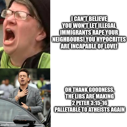Liberal outrage - liberal relief | I CAN'T BELIEVE YOU WON'T LET ILLEGAL IMMIGRANTS RAPE YOUR NEIGHBOURS! YOU HYPOCRITES ARE INCAPABLE OF LOVE! OH THANK GOODNESS. THE LIBS ARE | image tagged in liberal outrage - liberal relief | made w/ Imgflip meme maker