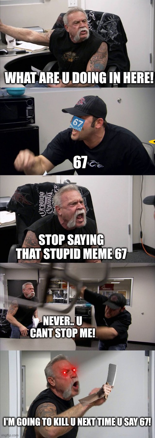 American Chopper Argument Meme | WHAT ARE U DOING IN HERE! 67; STOP SAYING THAT STUPID MEME 67; NEVER.. U CANT STOP ME! I'M GOING TO KILL U NEXT TIME U SAY 67! | image tagged in memes,american chopper argument,67 | made w/ Imgflip meme maker