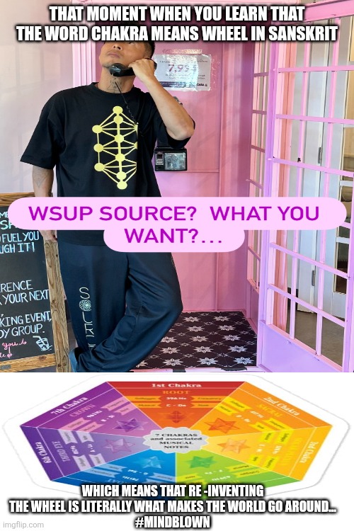 The Matrix is Real | THAT MOMENT WHEN YOU LEARN THAT THE WORD CHAKRA MEANS WHEEL IN SANSKRIT; WHICH MEANS THAT RE -INVENTING THE WHEEL IS LITERALLY WHAT MAKES THE WORLD GO AROUND...
#MINDBLOWN | image tagged in a blessing from the lord,oh my god okay it's happening everybody stay calm,baby godfather | made w/ Imgflip meme maker