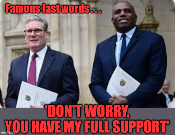Is David 'Calamity' Lammy about to hear those 'famous last words' ? | Famous last words . . . 'DON'T WORRY,
YOU HAVE MY FULL SUPPORT'; #Immigration #Starmerout #Labour #KeirStarmer #labourisdead #nevervotelabour #Antisemitism #Savile #Paedo #Worboys #GroomingGangs #Paedophile #IllegalImmigration #Immigrants #Invasion #StarmerResign #strikes #DigitalID #ID 
Starmerout Labour Starmer Mandelson Rayner Blair KeirStarmer labourisdead Illegal Immigration Immigrants Invasion StarmerResign Island of strangers Lucy Connolly Two-Tier Justice Andy Burnham Hadush Kebatu Iranian immigrant | image tagged in starmer lammy,starmerout labour starmer,illegal immigration immigrants invasion,starmerresign island of strangers,hadush kebatu | made w/ Imgflip meme maker
