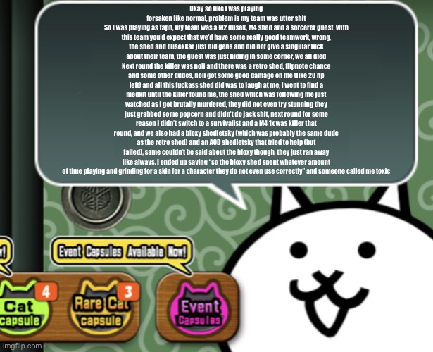 Big rant incoming | Okay so like I was playing forsaken like normal, problem is my team was utter shit
So I was playing as taph, my team was a M2 dusek, M4 shed and a sorcerer guest, with this team you’d expect that we’d have some really good teamwork, wrong, the shed and dusekkar just did gens and did not give a singular fuck about their team, the guest was just hiding in some corner, we all died
Next round the killer was noli and there was a retro shed, flipnote chance and some other dudes, noli got some good damage on me (like 20 hp left) and all this fuckass shed did was to laugh at me, I went to find a medkit until the killer found me, the shed which was following me just watched as I got brutally murdered, they did not even try stunning they just grabbed some popcorn and didn’t do jack shit, next round for some reason I didn’t switch to a survivalist and a M4 1x was killer that round, and we also had a bloxy shedletsky (which was probably the same dude as the retro shed) and an AOD shedletsky that tried to help (but failed), same couldn’t be said about the bloxy though, they just ran away like always, I ended up saying “so the bloxy shed spent whatever amount of time playing and grinding for a skin for a character they do not even use correctly” and someone called me toxic | image tagged in the basic cat says something | made w/ Imgflip meme maker