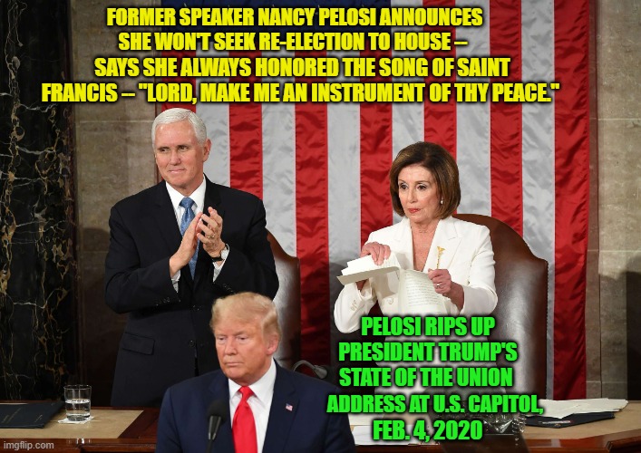 Words vs. Actions | FORMER SPEAKER NANCY PELOSI ANNOUNCES SHE WON'T SEEK RE-ELECTION TO HOUSE --; SAYS SHE ALWAYS HONORED THE SONG OF SAINT FRANCIS -- "LORD, MAKE ME AN INSTRUMENT OF THY PEACE."; PELOSI RIPS UP PRESIDENT TRUMP'S STATE OF THE UNION; ADDRESS AT U.S. CAPITOL, FEB. 4, 2020 | image tagged in nancy pelosi,president trump | made w/ Imgflip meme maker