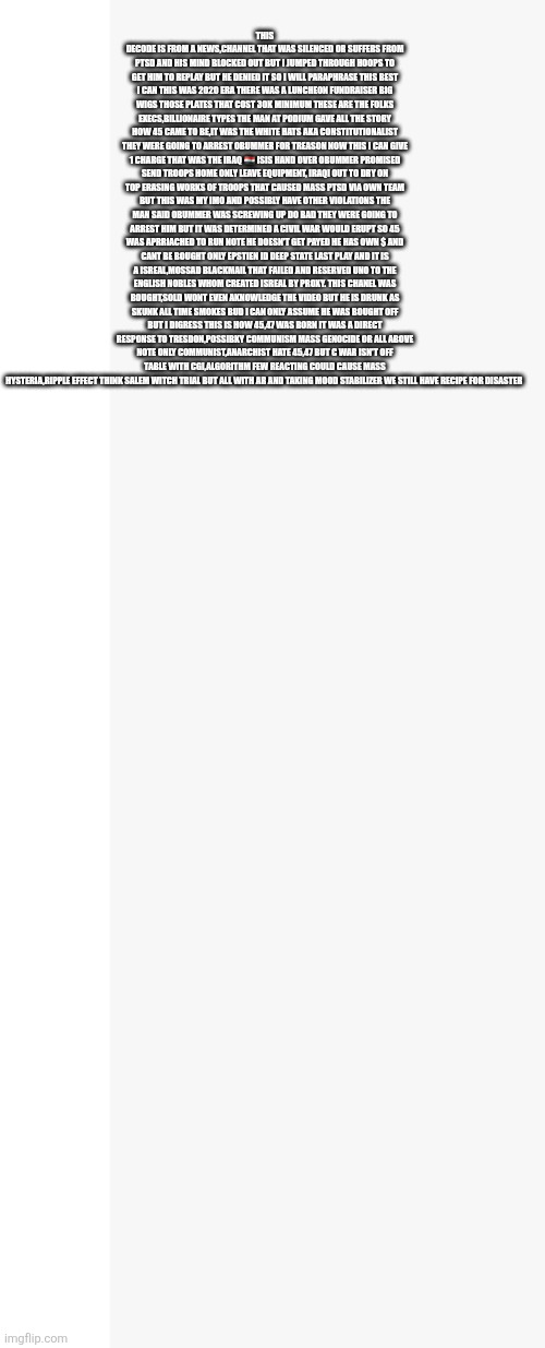 45 was rebirth of a nation ,47 is The light and savior | THIS DECODE IS FROM A NEWS,CHANNEL THAT WAS SILENCED OR SUFFERS FROM PTSD AND HIS MIND BLOCKED OUT BUT I JUMPED THROUGH HOOPS TO GET HIM TO REPLAY BUT HE DENIED IT SO I WILL PARAPHRASE THIS BEST I CAN THIS WAS 2020 ERA THERE WAS A LUNCHEON FUNDRAISER BIG WIGS THOSE PLATES THAT COST 30K MINIMUM THESE ARE THE FOLKS EXECS,BILLIONAIRE TYPES THE MAN AT PODIUM GAVE ALL THE STORY HOW 45 CAME TO BE,IT WAS THE WHITE HATS AKA CONSTITUTIONALIST THEY WERE GOING TO ARREST OBUMMER FOR TREASON NOW THIS I CAN GIVE 1 CHARGE THAT WAS THE IRAQ 🇮🇶 ISIS HAND OVER OBUMMER PROMISED SEND TROOPS HOME ONLY LEAVE EQUIPMENT, IRAQI OUT TO DRY ON TOP ERASING WORKS OF TROOPS THAT CAUSED MASS PTSD VIA OWN TEAM BUT THIS WAS MY IMO AND POSSIBLY HAVE OTHER VIOLATIONS THE MAN SAID OBUMMER WAS SCREWING UP DO BAD THEY WERE GOING TO ARREST HIM BUT IT WAS DETERMINED A CIVIL WAR WOULD ERUPT SO 45 WAS APRRIACHED TO RUN NOTE HE DOESN'T GET PAYED HE HAS OWN $ AND CANT BE BOUGHT ONLY EPSTIEN ID DEEP STATE LAST PLAY AND IT IS A ISREAL,MOSSAD BLACKMAIL THAT FAILED AND RESERVED UNO TO THE ENGLISH NOBLES WHOM CREATED ISREAL BY PROXY. THIS CHANEL WAS BOUGHT,SOLD WONT EVEN AKNOWLEDGE THE VIDEO BUT HE IS DRUNK AS SKUNK ALL TIME SMOKES BUD I CAN ONLY ASSUME HE WAS BOUGHT OFF BUT I DIGRESS THIS IS HOW 45,47 WAS BORN IT WAS A DIRECT RESPONSE TO TRESDON,POSSIBKY COMMUNISM MASS GENOCIDE OR ALL ABOVE NOTE ONLY COMMUNIST,ANARCHIST HATE 45,47 BUT C WAR ISN'T OFF TABLE WITH CGI,ALGORITHM FEW REACTING COULD CAUSE MASS HYSTERIA,RIPPLE EFFECT THINK SALEM WITCH TRIAL BUT ALL WITH AR AND TAKING MOOD STABILIZER WE STILL HAVE RECIPE FOR DISASTER | image tagged in 45 | made w/ Imgflip meme maker