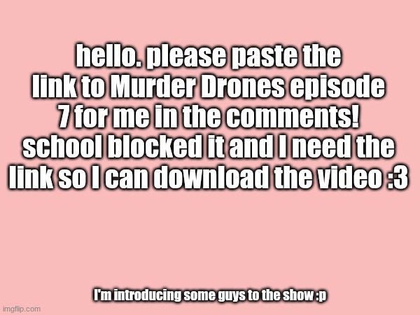 please be quick btw | hello. please paste the link to Murder Drones episode 7 for me in the comments! school blocked it and I need the link so I can download the video :3; I'm introducing some guys to the show :p | made w/ Imgflip meme maker