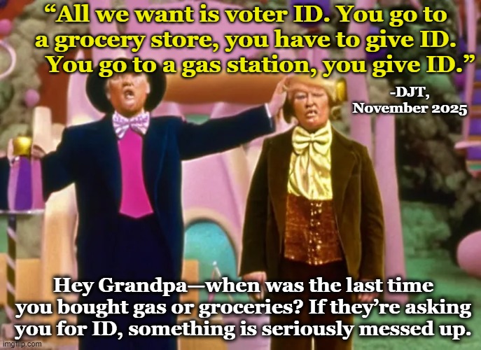 tRump on Voter ID | “All we want is voter ID. You go to a grocery store, you have to give ID.      You go to a gas station, you give ID.”; -DJT, November 2025; Hey Grandpa—when was the last time you bought gas or groceries? If they’re asking you for ID, something is seriously messed up. | image tagged in donald trump is an idiot,presidential alert,donald trump approves,donald trump the clown,nevertrump meme,dementia don | made w/ Imgflip meme maker