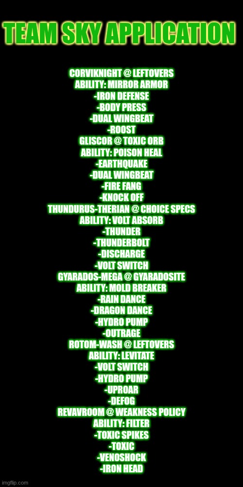 and before anyone argues agents Revaroom they do hover/float in the air | TEAM SKY APPLICATION; CORVIKNIGHT @ LEFTOVERS
ABILITY: MIRROR ARMOR
-IRON DEFENSE
-BODY PRESS
-DUAL WINGBEAT
-ROOST

GLISCOR @ TOXIC ORB
ABILITY: POISON HEAL
-EARTHQUAKE
-DUAL WINGBEAT
-FIRE FANG
-KNOCK OFF

THUNDURUS-THERIAN @ CHOICE SPECS
ABILITY: VOLT ABSORB
-THUNDER
-THUNDERBOLT
-DISCHARGE
-VOLT SWITCH

GYARADOS-MEGA @ GYARADOSITE
ABILITY: MOLD BREAKER
-RAIN DANCE
-DRAGON DANCE
-HYDRO PUMP
-OUTRAGE

ROTOM-WASH @ LEFTOVERS
ABILITY: LEVITATE
-VOLT SWITCH
-HYDRO PUMP
-UPROAR
-DEFOG

REVAVROOM @ WEAKNESS POLICY
ABILITY: FILTER
-TOXIC SPIKES
-TOXIC
-VENOSHOCK
-IRON HEAD | made w/ Imgflip meme maker