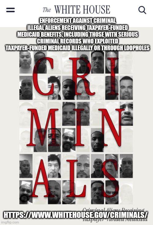 Criminals receiving taxpayer funded Medicaid benefits | ENFORCEMENT AGAINST CRIMINAL ILLEGAL ALIENS RECEIVING TAXPAYER-FUNDED MEDICAID BENEFITS, INCLUDING THOSE WITH SERIOUS CRIMINAL RECORDS WHO EXPLOITED TAXPAYER-FUNDED MEDICAID ILLEGALLY OR THROUGH LOOPHOLES; HTTPS://WWW.WHITEHOUSE.GOV/CRIMINALS/ | image tagged in criminal aliens receiving taxpayer-funded medicaid,trump,white house,safety,medicaid | made w/ Imgflip meme maker