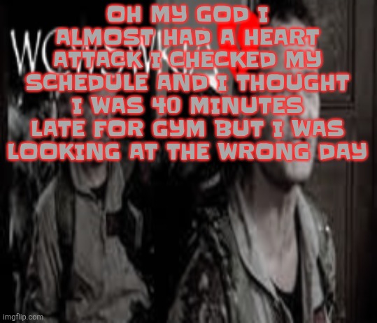 WCWSWKIA | OH MY GOD I ALMOST HAD A HEART ATTACK I CHECKED MY SCHEDULE AND I THOUGHT I WAS 40 MINUTES LATE FOR GYM BUT I WAS LOOKING AT THE WRONG DAY | image tagged in wcwswkia | made w/ Imgflip meme maker