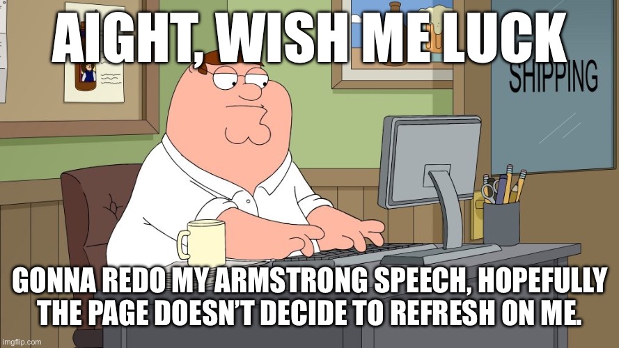 peter griffin at the computer | AIGHT, WISH ME LUCK; GONNA REDO MY ARMSTRONG SPEECH, HOPEFULLY THE PAGE DOESN’T DECIDE TO REFRESH ON ME. | image tagged in peter griffin at the computer | made w/ Imgflip meme maker