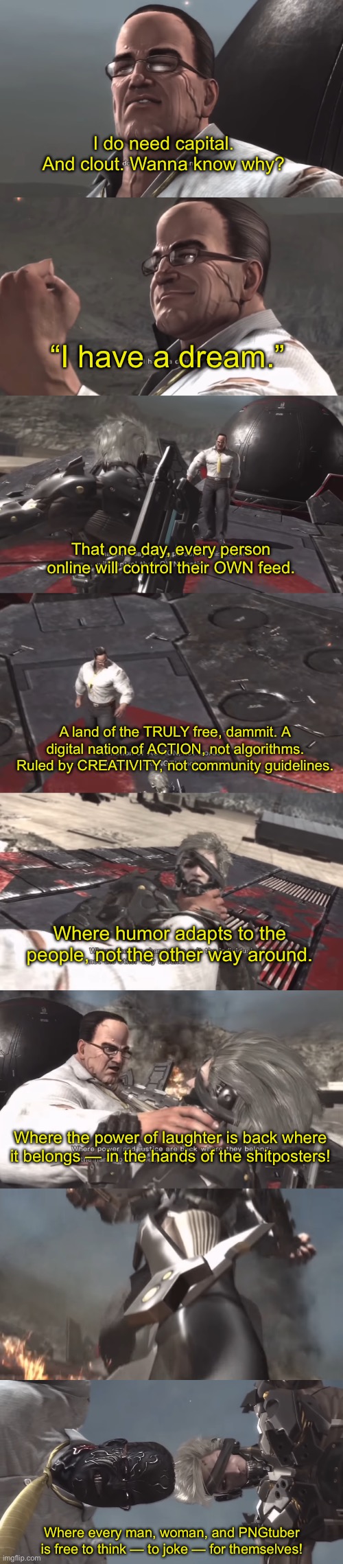 Part 1 | I do need capital. And clout. Wanna know why? “I have a dream.”; That one day, every person online will control their OWN feed. A land of the TRULY free, dammit. A digital nation of ACTION, not algorithms. Ruled by CREATIVITY, not community guidelines. Where humor adapts to the people, not the other way around. Where the power of laughter is back where it belongs — in the hands of the shitposters! Where every man, woman, and PNGtuber is free to think — to joke — for themselves! | made w/ Imgflip meme maker