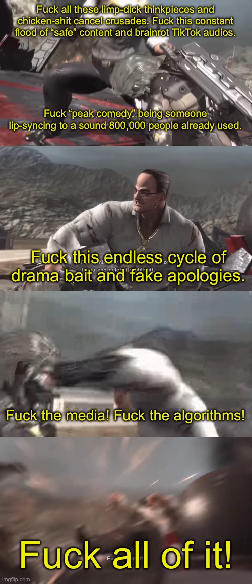 Part 2 | Fuck all these limp-dick thinkpieces and chicken-shit cancel crusades. Fuck this constant flood of “safe” content and brainrot TikTok audios. Fuck “peak comedy” being someone lip-syncing to a sound 800,000 people already used. Fuck this endless cycle of drama bait and fake apologies. Fuck the media! Fuck the algorithms! Fuck all of it! | made w/ Imgflip meme maker