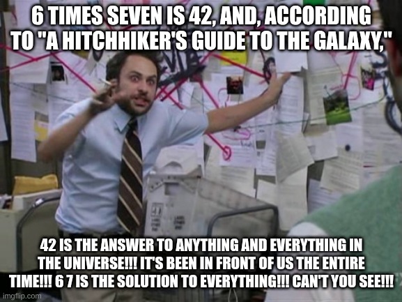 this joke is so incredibly dumb lol | 6 TIMES SEVEN IS 42, AND, ACCORDING TO "A HITCHHIKER'S GUIDE TO THE GALAXY,"; 42 IS THE ANSWER TO ANYTHING AND EVERYTHING IN THE UNIVERSE!!! IT'S BEEN IN FRONT OF US THE ENTIRE TIME!!! 6 7 IS THE SOLUTION TO EVERYTHING!!! CAN'T YOU SEE!!! | image tagged in charlie day | made w/ Imgflip meme maker