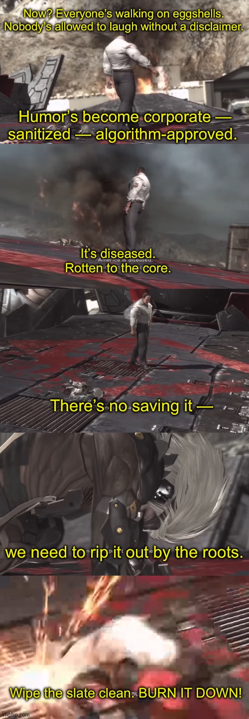 Part 4 | Now? Everyone’s walking on eggshells. Nobody’s allowed to laugh without a disclaimer. Humor’s become corporate — sanitized — algorithm-approved. It’s diseased. Rotten to the core. There’s no saving it —; we need to rip it out by the roots. Wipe the slate clean. BURN IT DOWN! | made w/ Imgflip meme maker