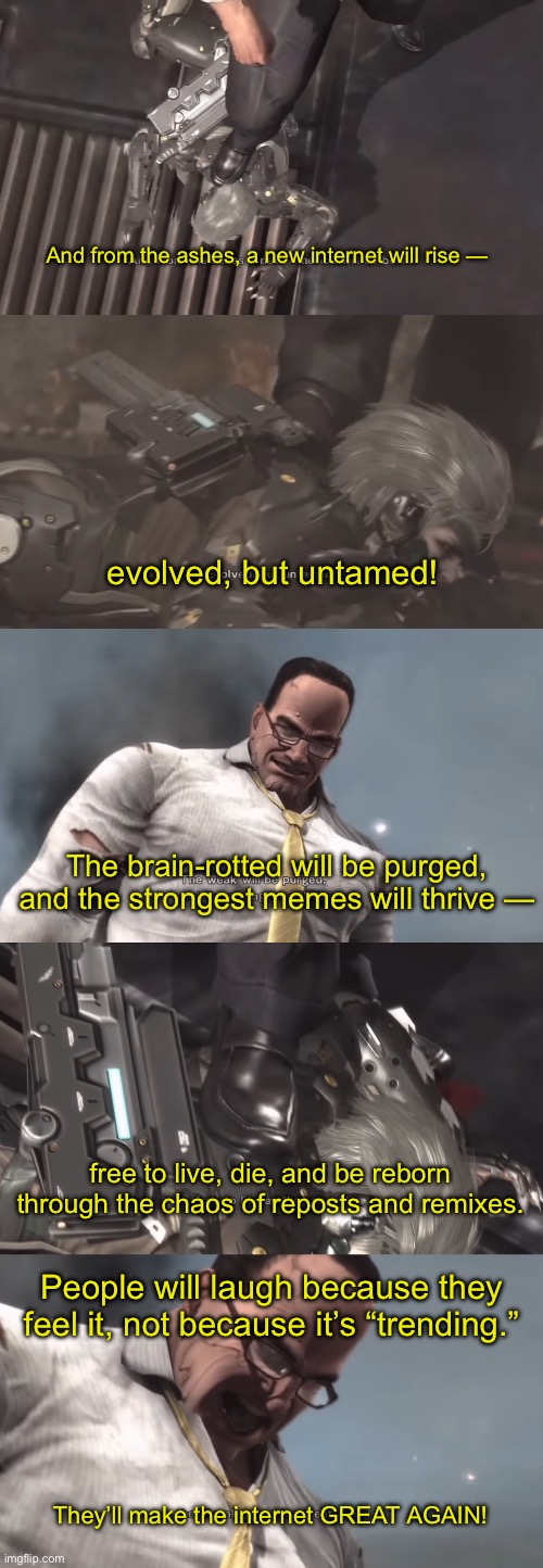 Part… 6 I think? | And from the ashes, a new internet will rise —; evolved, but untamed! The brain-rotted will be purged, and the strongest memes will thrive —; free to live, die, and be reborn through the chaos of reposts and remixes. People will laugh because they feel it, not because it’s “trending.”; They’ll make the internet GREAT AGAIN! | made w/ Imgflip meme maker
