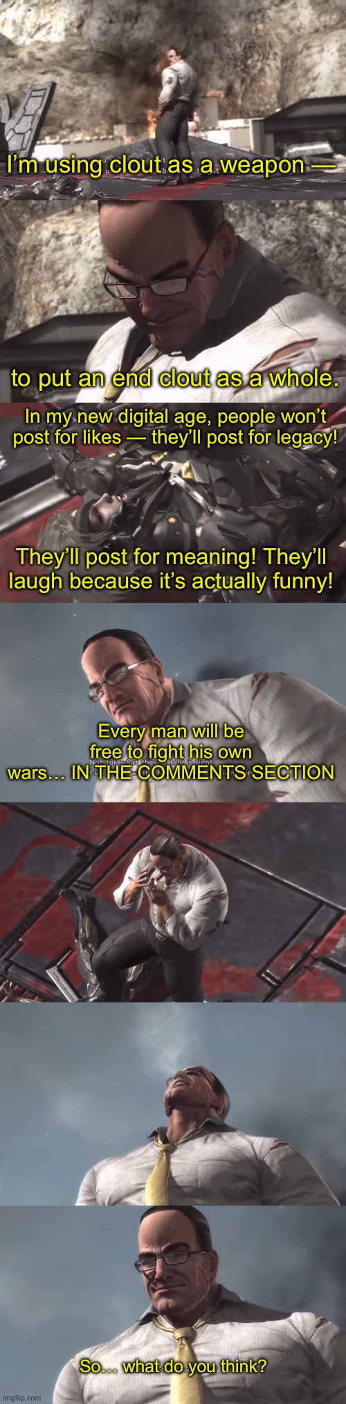 Part 6 is done | I’m using clout as a weapon —; to put an end clout as a whole. In my new digital age, people won’t post for likes — they’ll post for legacy! They’ll post for meaning! They’ll laugh because it’s actually funny! Every man will be free to fight his own wars… IN THE COMMENTS SECTION; So… what do you think? | made w/ Imgflip meme maker
