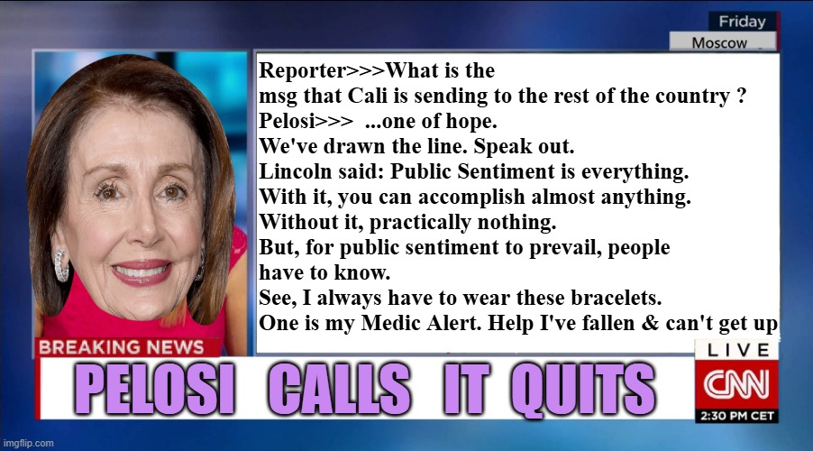 It TAKES A VILLAGE OF VILE CREATURES to know one. | Reporter>>>What is the msg that Cali is sending to the rest of the country ?
Pelosi>>>  ...one of hope. 
We've drawn the line. Speak out. 
Lincoln said: Public Sentiment is everything. 
With it, you can accomplish almost anything. 
Without it, practically nothing.
But, for public sentiment to prevail, people
have to know.
See, I always have to wear these bracelets.
One is my Medic Alert. Help I've fallen & can't get up; PELOSI   CALLS   IT  QUITS | image tagged in cnn breaking news,good old nancy pelosi,pelosi,baltimore,california,president trump | made w/ Imgflip meme maker