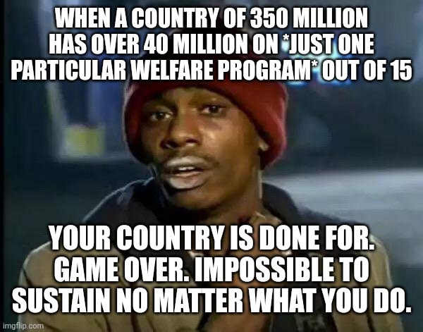 The absolute corruption of government and domestication of citizens wrote the whole country into a corner | WHEN A COUNTRY OF 350 MILLION HAS OVER 40 MILLION ON *JUST ONE PARTICULAR WELFARE PROGRAM* OUT OF 15; YOUR COUNTRY IS DONE FOR. GAME OVER. IMPOSSIBLE TO SUSTAIN NO MATTER WHAT YOU DO. | image tagged in memes,y'all got any more of that | made w/ Imgflip meme maker