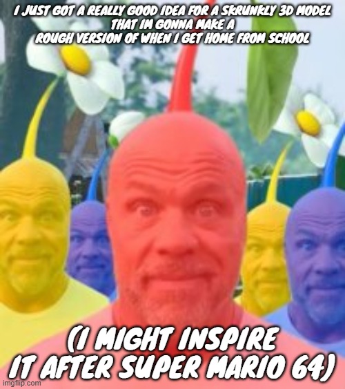 I JUST GOT A REALLY GOOD IDEA FOR A SKRUNKLY 3D MODEL
THAT IM GONNA MAKE A ROUGH VERSION OF WHEN I GET HOME FROM SCHOOL; (I MIGHT INSPIRE IT AFTER SUPER MARIO 64) | made w/ Imgflip meme maker